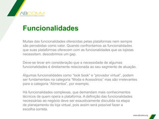Funcionalidades
Muitas das funcionalidades oferecidas pelas plataformas nem sempre
são percebidas como valor. Quando confrontamos as funcionalidades
que suas plataformas oferecem com as funcionalidades que os lojistas
necessitam, descobrimos um gap.
Deve-se levar em consideração que a necessidade de algumas
funcionalidades é diretamente relacionada ao seu segmento de atuação.
Algumas funcionalidades como “look book” e “provador virtual”, podem
ser fundamentais na categoria “Moda e Acessórios” mas são irrelevantes
para a categoria “Alimentos”, por exemplo.
Há funcionalidades complexas, que demandam mais conhecimentos
técnicos de quem opera a plataforma. A definição das funcionalidades
necessárias ao negócio deve ser exaustivamente discutida na etapa
de planejamento da loja virtual, pois assim será possível fazer a
escolha correta.
 