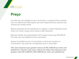 Preço
Ao optar por uma plataforma de e-commerce, a empresa firma contrato
com um sistema de informações que será responsável por parte de seu
sucesso de vendas online.
Mesmo dispondo de tal importância no negócio, muitas empresas ainda
levam em conta o preço como sendo o fator decisório.
Mais da metade dos entrevistados (57%) gasta menos que R$ 500,00
Por mês com sua plataforma de e-commerce.
Apesar da plataforma ser um dos fatores críticos de sucesso no
e-commerce, não pode ser considerado como o único fator:
38% das empresas que gastam menos de R$ 3.000,00 por mês com
plataforma, faturam mais que o dobro da média das empresas que
gastam entre R$ 3.000,00 e R$ 5.000,00 por mês com plataforma.
 