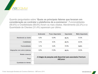 Quando perguntados sobre “Quais os principais fatores que levaram em
consideração ao contratar a plataforma de e-commerce”, Funcionalidades
(90,6%) e Credibilidade (88,6%) foram os mais citados. Atendimento (22,2%) e a
Quantidade de Clientes (31,4%) aparecem por último.
Fonte: Associação Brasileira de Comércio Eletrônico - ABComm 2014
 