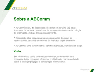 A ABComm surgiu da necessidade do setor em ter uma voz ativa:
empresas de varejo e prestadores de serviços nas áreas de tecnologia
da informação, mídia e meios de pagamento.
A Associação abre espaço para que empresários discutam as
necessidades, desafios e caminhos do mercado digital brasileiro.
A ABComm é uma livre iniciativa, sem fins lucrativos, democrática e ágil.
Visão
Ser reconhecida como uma entidade conceituada de defesa da
economia digital por nossa eficiência, credibilidade, responsabilidade
social e alcançar projeção e participação internacional.
Sobre a ABComm
 