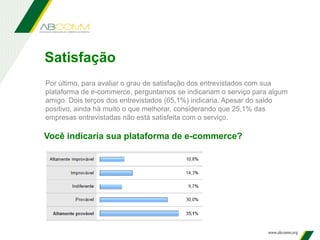 Você indicaria sua plataforma de e-commerce?
Por último, para avaliar o grau de satisfação dos entrevistados com sua
plataforma de e-commerce, perguntamos se indicariam o serviço para algum
amigo. Dois terços dos entrevistados (65,1%) indicaria. Apesar do saldo
positivo, ainda há muito o que melhorar, considerando que 25,1% das
empresas entrevistadas não está satisfeita com o serviço.
Satisfação
 