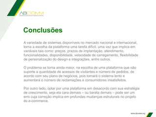 A variedade de sistemas disponíveis no mercado nacional e internacional,
torna a escolha da plataforma uma tarefa difícil, uma vez que implica em
variáveis tais como: preços, prazos de implantação, atendimento,
funcionalidades, disponibilidade, velocidade de carregamento, flexibilidade
de personalização do design e integrações, entre outros.
O problema se torna ainda maior, na escolha de uma plataforma que não
suporte a quantidade de acessos de visitantes e número de pedidos, de
acordo com seu plano de negócios, pois tornará o sistema lento e
aumentará o número de reclamações e consumidores insatisfeitos.
Por outro lado, optar por uma plataforma em desacordo com sua estratégia
de crescimento, seja ela cara demais – ou barata demais – pode ser um
erro cuja correção implica em profundas mudanças estruturais no projeto
do e-commerce.
Conclusões
 