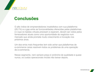 Conclusões
O alto índice de empreendedores insatisfeitos com sua plataforma
(25,1%) e o gap entre as funcionalidades oferecidas pelas plataformas
e o que os lojistas virtuais precisam e esperam, devem ser vistos pelos
fornecedores atuais como uma oportunidade de negócios num
mercado que ainda promete muito crescimento e inovação nos
próximos anos.
Um dos erros mais frequentes tem sido achar que plataformas de
e-commerce caras resolvem todos os problemas de uma operação
de e-commerce.
Nesse segmento, nem sempre preço é sinônimo de qualidade e quase
nunca, os custos operacionais iniciais irão baixar depois.
 