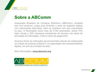 Sobre a ABComm
Associação Brasileira de Comércio Eletrônico (ABComm), entidade
sem fins lucrativos, surgiu para fomentar o setor de negócios digitais
com informações relevantes, além de contribuir com seu crescimento
no país. A Associação reúne mais de 4.700 associados, sendo 70%
lojas virtuais e 30% empresas prestadoras de serviços nas áreas de
tecnologia da informação, mídia e meios de pagamento.
Atuamos frente às instituições governamentais através da colaboração
na criação de políticas públicas e na capacitação dos empreendedores
digitais, em prol da evolução do setor.
Mais informações: www.abcomm.org
 
