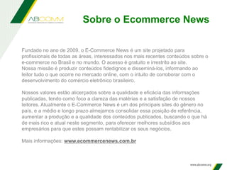 Fundado no ano de 2009, o E-Commerce News é um site projetado para
profissionais de todas as áreas, interessados nos mais recentes conteúdos sobre o
e-commerce no Brasil e no mundo. O acesso é gratuito e irrestrito ao site.
Nossa missão é produzir conteúdos fidedignos e disseminá-los, informando ao
leitor tudo o que ocorre no mercado online, com o intuito de corroborar com o
desenvolvimento do comércio eletrônico brasileiro.
Nossos valores estão alicerçados sobre a qualidade e eficácia das informações
publicadas, tendo como foco a clareza das matérias e a satisfação de nossos
leitores. Atualmente o E-Commerce News é um dos principais sites do gênero no
país, e a médio e longo prazo almejamos consolidar essa posição de referência,
aumentar a produção e a qualidade dos conteúdos publicados, buscando o que há
de mais rico e atual neste segmento, para oferecer melhores subsídios aos
empresários para que estes possam rentabilizar os seus negócios.
Mais informações: www.ecommercenews.com.br
Sobre o Ecommerce News
 