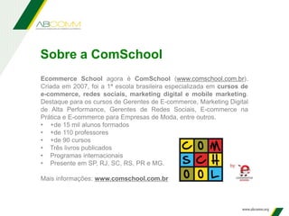 Ecommerce School agora é ComSchool (www.comschool.com.br).
Criada em 2007, foi a 1ª escola brasileira especializada em cursos de
e-commerce, redes sociais, marketing digital e mobile marketing.
Destaque para os cursos de Gerentes de E-commerce, Marketing Digital
de Alta Performance, Gerentes de Redes Sociais, E-commerce na
Prática e E-commerce para Empresas de Moda, entre outros.
• +de 15 mil alunos formados
• +de 110 professores
• +de 90 cursos
• Três livros publicados
• Programas internacionais
• Presente em SP, RJ, SC, RS, PR e MG.
Mais informações: www.comschool.com.br
Sobre a ComSchool
 