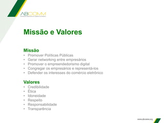 Missão
• Promover Políticas Públicas
• Gerar networking entre empresários
• Promover o empreendedorismo digital
• Congregar os empresários e representá-los
• Defender os interesses do comércio eletrônico
Valores
• Credibilidade
• Ética
• Idoneidade
• Respeito
• Responsabilidade
• Transparência
Missão e Valores
 