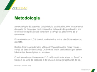 A metodologia de pesquisa utilizada foi a quantitativa, com instrumentos
de coleta de dados por desk research e aplicação de questionário em
clientes de empresas que contratam o serviço da plataforma de e-
commerce.
Foram coletados 1.018 questionários online entre 10 e 20 de setembro
de 2014.
Destes, foram considerados válidos 772 questionários (lojas virtuais –
varejo de bens de consumo). Os demais foram descartados por serem
fabricantes, bens digitais ou serviços.
Considerando um Universo de 13,5 mil lojas virtuais ativas no Brasil* a
Margem de Erro da pesquisa é de 6% com Grau de Confiança de 95.
Metodologia
* Estimativa ABComm 2014
 
