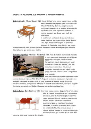 CADEIRAS E POLTRONAS QUE MARCARAM A HISTÓRIA DO DESIGN
Cadeira Wassily – Marcel Breuer, 1925. Apesar de haver uma crença popular nesse sentido,
essa cadeira não foi projetada para o pintor abstrato
Wassily Kandinsky. Com seu design racional e
construtivo, essa peça é, no entanto, um símbolo da
escola Bauhaus, onde o pintor era professor na
mesma época em que Breuer era o chefe da
marcenaria.
A história mais aceita seria de que o artista viu o
móvel e admirou seu projeto, então Breuer fabricou
uma dupla dessas cadeiras para os aposentos
pessoais de Kandinsky, o que fez com que a peça
ficasse conhecida como “Wassily” décadas mais tarde, quando foi relançada pela fabricante
italiana Gavina, que apurou essa história.
Eames Lounge Chair –Charles e Ray Eames, 1956. Feita de madeira compensada moldada
e couro, essa peça desenhada para a Herman
Miller levou anos para ser desenvolvida.
Foi o primeiro móvel desenhado pelo casal
Eames para o mercado high-end, pois eles
costumavam desenvolver móveis que
pudessem ser produzidos em massa e com
preço acessível, sendo a Eames Lounge Chair
uma exceção.
Este item de luxo foi inspirado pelas tradicionais
cadeiras de couro inglesas (“Club Chairs”). Segundo os autores, eles queriam reproduzir uma
aparência calorosa e receptiva, como se fosse uma luva de baseball usada! De grande
relevância histórica, e amplamente difundida no mercado do mundo inteiro, essa peça faz parte
da coleção permanente do MoMa – Museu de Arte Moderna de Nova York.
Cadeira Tulipa – Eero Saarinen, 1955. Desenhada para a empresa Knoll, de Nova York, essa
linha de cadeiras foi imaginada para complementar
a mesa de jantar da mesma coleção. Suas linhas
curvas e suaves são uma marca do modernismo e
naquela época o formato era considerado
experimental para os materiais e tecnologias
disponíveis. Enquanto inicialmente essa cadeira
era considerada futurista, por suas curvas e
material artificial, hoje ela se tornou um clássico do
desenho industrial, por se tratar de um móvel feito
com uma única peça, inteira de fibra de vidro.
 