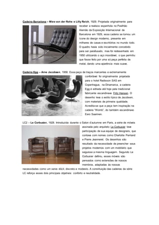 Cadeira Barcelona – Mies van der Rohe e Lilly Reich, 1929. Projetada originalmente para
receber a realeza espanhola no Pavilhão
Alemão da Exposição Internacional de
Barcelona em 1929, essa cadeira se tornou um
ícone do design moderno, presente em
milhares de casas e escritórios no mundo todo.
O quadro havia sido inicialmente concebido
para ser parafusado, mas foi redesenhado em
1950 utilizando o aço inoxidável, o que permitiu
que fosse feito por uma só peça perfeita de
metal, dando uma aparência mais suave.
Cadeira Egg – Arne Jacobsen, 1958. Essa peça de traços marcantes e extremamente
confortável foi originalmente projetada
para o hotel Radisson SAS em
Copenhague, na Dinamarca, a cadeira
Egg é editada até hoje pela tradicional
fabricante escandinava Fritz Hansen. O
desenho leva o estilo típico de Jacobsen,
com materiais de primeira qualidade.
Acredita-se que a peça tem inspiração na
cadeira “Womb”, do também escandinavo
Eero Saarinen.
LC2 – Le Corbusier, 1928. Introduzida durante o Salon d’autumne em Paris, a série de móveis
assinada pelo arquiteto Le Corbusier teve
participação de sua equipe de designers, que
contava com nomes como Charlotte Perriand
e Pierre Jeanneret. Os desenhos são
resultado da necessidade de preencher seus
projetos modernos com um mobiliário que
seguisse a mesma linguagem. Segundo Le
Corbusier definiu, esses móveis são
pensados como extensões de nossos
membros, adaptadas às nossas
necessidades como um servo dócil, discreto e modesto. A constituição das cadeiras da série
LC reforça esses dois principais objetivos: conforto e neutralidade.
 
