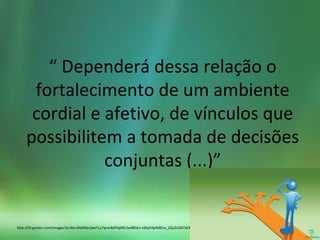 “ Dependerá dessa relação o
fortalecimento de um ambiente
cordial e afetivo, de vínculos que
possibilitem a tomada de decisões
conjuntas (...)”
http://t0.gstatic.com/images?q=tbn:ANd9GcQaeTLy7qror8dFfqMlc2wlBKdrJ-zSbyh3pW8Vw_ZQu5UM7sKX
 