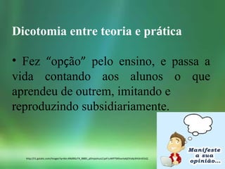 Dicotomia entre teoria e prática
• Fez “opção” pelo ensino, e passa a
vida contando aos alunos o que
aprendeu de outrem, imitando e
reproduzindo subsidiariamente.
http://t1.gstatic.com/images?q=tbn:ANd9GcT4_B8B5_pDmjxshuzLCyef-LvMYT6Xhxviia6jOVafp3HUInEOzQ
 