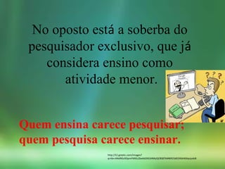 No oposto está a soberba do
pesquisador exclusivo, que já
considera ensino como
atividade menor.
http://t2.gstatic.com/images?
q=tbn:ANd9GcRDpmFMiEcZbekbZtlG34MyQC8S87bM6R23dD2KbhK6lqnjvdzB
Quem ensina carece pesquisar;
quem pesquisa carece ensinar.
 