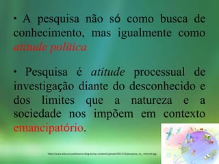 • A pesquisa não só como busca de
conhecimento, mas igualmente como
atitude política
• Pesquisa é atitude processual de
investigação diante do desconhecido e
dos limites que a natureza e a
sociedade nos impõem em contexto
emancipatório.
http://www.educacaoadistancia.blog.br/wp-content/uploads/2011/12/pesquisa_na_-internet.jpg
 