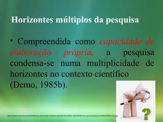 http://www.comunicacaoetendencias.com.br/wp-content/uploads/2011/08/7-t%C3%A9cnicas-para-pesquisar-tend%C3%AAncias.jpg
Horizontes múltiplos da pesquisa
• Compreendida como capacidade de
elaboração própria, a pesquisa
condensa-se numa multiplicidade de
horizontes no contexto científico
(Demo, 1985b).
 