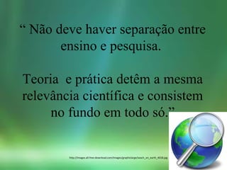 “ Não deve haver separação entre
ensino e pesquisa.
Teoria e prática detêm a mesma
relevância científica e consistem
no fundo em todo só.”
http://images.all-free-download.com/images/graphiclarge/seach_on_earth_4018.jpg
 