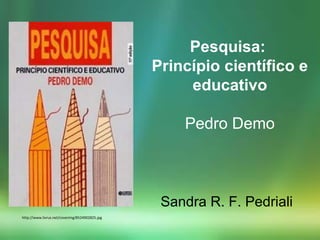 http://www.livrus.net/coverimg/8524902825.jpg
Sandra R. F. Pedriali
Pesquisa:
Princípio científico e
educativo
Pedro Demo
 