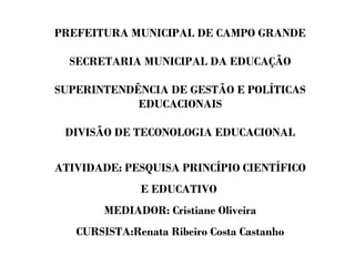 PREFEITURA MUNICIPAL DE CAMPO GRANDE
SECRETARIA MUNICIPAL DA EDUCAÇÃO
SUPERINTENDÊNCIA DE GESTÃO E POLÍTICAS
EDUCACIONAIS
DIVISÃO DE TECONOLOGIA EDUCACIONAL
ATIVIDADE: PESQUISA PRINCÍPIO CIENTÍFICO
E EDUCATIVO
MEDIADOR: Cristiane Oliveira
CURSISTA:Renata Ribeiro Costa Castanho
 