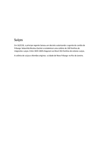 Suíços
Em 16/5/18, o príncipe regente baixou um decreto autorizando o agente do cantão de
Friburgo Sebastião Nicolau Gachet a estabelecer uma colônia de 100 famílias de
imigrantes suíços. Entre 1819-1820 chegaram ao Brasil 261 famílias de colonos suíços.
A colônia de suíços e Alemães originou a cidade de Nova Friburgo no Rio de Janeiro.
 