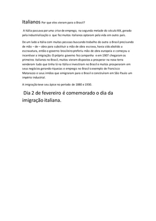 Italianos Por que eles vieram para o Brasil?
A Itália passava por uma crise de emprego, na segunda metade do século XIX, gerado
pela industrialização o que fez muitos italianos optaram pela vida em outro país.
De um lado a Itália com muitas pessoas buscando trabalho do outra o Brasil precisando
de mão – de – obra para substituir a mão de obra escrava, havia sido abolido a
escravatura, então o governo brasileiro preferiu mão de obra europeia e começou a
incentivar a imigração. O próprio governo fez campanha e em 1907 chegaram os
primeiros italianos no Brasil, muitos vieram dispostos a prosperar na nova terra
venderam tudo que tinha lá na Itália e investiram no Brasil e muitos prosperaram em
seus negócios gerando riquezas e emprego no Brasil o exemplo de Francisco
Matarazzo e seus irmãos que emigraram para o Brasil e construíram em São Paulo um
império industrial.
A imigração teve seu ápice no período de 1880 e 1930.
Dia 2 de fevereiro é comemorado o dia da
imigração italiana.
 