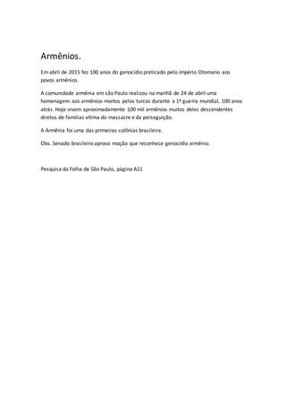 Armênios.
Em abril de 2015 fez 100 anos do genocídio praticado pelo império Otomano aos
povos armênios.
A comunidade armênia em são Paulo realizou na manhã de 24 de abril uma
homenagem aos armênios mortos pelos turcos durante a 1ª guerra mundial, 100 anos
atrás. Hoje vivem aproximadamente 100 mil armênios muitos deles descendentes
diretos de famílias vítima do massacre e da perseguição.
A Armênia foi uma das primeiras colônias brasileira.
Obs. Senado brasileiro aprova moção que reconhece genocídio armênio.
Pesquisa da Folha de São Paulo, página A11
 