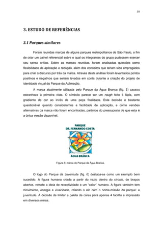 10




3. ESTUDO DE REFERÊNCIAS

3.1 Parques similares

       Foram reunidas marcas de alguns parques metropolitanos de São Paulo, a fim
de criar um painel referencial sobre o qual os integrantes do grupo pudessem exercer
seu senso crítico. Sobre as marcas reunidas, foram analisadas questões como
flexibilidade de aplicação e redução, além dos conceitos que teriam sido empregados
para criar o discurso por trás da marca. Através desta análise foram levantados pontos
positivos e negativos que seriam levados em conta durante a criação do projeto de
identidade visual do Parque da Aclimação.

       A marca atualmente utilizada pelo Parque da Água Branca (fig. 5) causou
estranheza à primeira vista. O símbolo parece ser um rough feito à lápis, com
gradiente de cor ao invés de uma peça finalizada. Esta decisão é bastante
questionável quando consideramos a facilidade de aplicação, e como versões
alternativas da marca não foram encontradas, partimos do pressuposto de que esta é
a única versão disponível.




                        Figura 5: marca do Parque da Água Branca.



       O logo do Parque da Juventude (fig. 6) destaca-se como um exemplo bem
sucedido. A figura humana criada a partir do vazio dentro do círculo, de braços
abertos, remete a ideia de receptividade e um “calor” humano. A figura também tem
movimento, energia e vivacidade, criando o elo com o nome-missão do parque: a
juventude. A decisão de limitar a paleta de cores para apenas 4 facilita a impressão
em diversos meios.
 