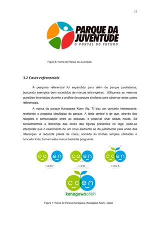 11




                  Figura 6: marca do Parque da Juventude.




3.2 Cases referenciais

       A pesquisa referencial foi expandida para além de parque paulistanos,
buscando exemplos bem sucedidos de marcas estrangeiras. Utilizamos as mesmas
questões levantadas durante a análise de parques similares para observar estes cases
referenciais.

       A marca do parque Kanagawa Koen (fig. 7) traz um conceito interessante,
revelando a proposta ideológica do parque. A ideia central é de que, através das
relações e comunicaçõe entre as pessoas, é possível criar coisas novas. Se
considerarmos a diferença das cores das figuras presentes no logo, pode-se
interpretar que o nascimento de um novo elemento se dá justamente pela união das
diferenças. A reduzida paleta de cores, somada às formas simples utilizadas e
conceito forte, tornam esta marca bastante pregnante.




                Figura 7: marca do Parque Kanagawa (Kanagawa Koen). Japão
 