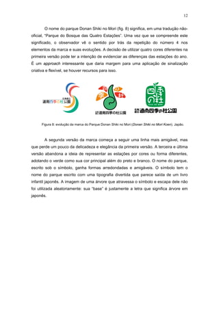 12


       O nome do parque Donan Shiki no Mori (fig. 8) significa, em uma tradução não-
oficial, “Parque do Bosque das Quatro Estações”. Uma vez que se compreende este
significado, o observador vê o sentido por trás da repetição do número 4 nos
elementos da marca e suas evoluções. A decisão de utilizar quatro cores diferentes na
primeira versão pode ter a intenção de evidenciar as diferenças das estações do ano.
É um approach interessante que daria margem para uma aplicação de sinalização
criativa e flexível, se houver recursos para isso.




      Figura 8: evolução da marca do Parque Donan Shiki no Mori (Donan Shiki no Mori Koen). Japão.



       A segunda versão da marca começa a seguir uma linha mais amigável, mas
que perde um pouco da delicadeza e elegância da primeira versão. A terceira e última
versão abandona a ideia de representar as estações por cores ou forma diferentes,
adotando o verde como sua cor principal além do preto e branco. O nome do parque,
escrito sob o símbolo, ganha formas arredondadas e amigáveis. O símbolo tem o
nome do parque escrito com uma tipografia divertida que parece saída de um livro
infantil japonês. A imagem de uma árvore que atravessa o símbolo e escapa dele não
foi utilizada aleatoriamente: sua “base” é justamente a letra que significa árvore em
japonês.
 