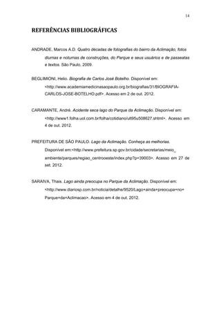 14


REFERÊNCIAS BIBLIOGRÁFICAS


ANDRADE, Marcos A.D. Quatro décadas de fotografias do bairro da Aclimação, fotos

      diurnas e noturnas de construções, do Parque e seus usuários e de passeatas
      e textos. São Paulo, 2009.


BEGLIMIONI, Helio. Biografia de Carlos José Botelho. Disponível em:

      <http://www.academiamedicinasaopaulo.org.br/biografias/31/BIOGRAFIA-
      CARLOS-JOSE-BOTELHO.pdf>. Acesso em 2 de out. 2012.



CARAMANTE, André. Acidente seca lago do Parque da Aclimação. Disponível em:

      <http://www1.folha.uol.com.br/folha/cotidiano/ult95u508627.shtml>. Acesso em
      4 de out. 2012.



PREFEITURA DE SÃO PAULO. Lago da Aclimação. Conheça as melhorias.

      Disponível em:<http://www.prefeitura.sp.gov.br/cidade/secretarias/meio_
      ambiente/parques/regiao_centrooeste/index.php?p=39003>. Acesso em 27 de
      set. 2012.



SARAIVA, Thais. Lago ainda preocupa no Parque da Aclimação. Disponível em:

      <http://www.diariosp.com.br/noticia/detalhe/9520/Lago+ainda+preocupa+no+

      Parque+da+Aclimacao>. Acesso em 4 de out. 2012.
 