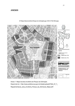 15


ANEXOS




Anexo 1: Mapa da área envoltória do Parque da Aclimação.
Disponível em: <http://www.prefeitura.sp.gov.br/cidade/upload/275b5_07_T_
Regulamentacao_area_envoltoria_Parque_da_Aclimacao_Mapa.pdf>
 