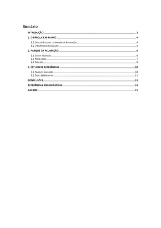 Sumário
  INTRODUÇÃO .............................................................................................................................. 3
  1. O PARQUE E O BAIRRO ............................................................................................................ 4
     1.1 CARLOS BOTELHO E O JARDIM DA ACLIMAÇÃO ....................................................................................... 4
     1.2 O BAIRRO DA ACLIMAÇÃO .................................................................................................................. 5
  2. PARQUE DA ACLIMAÇÃO ......................................................................................................... 6
     2.1 DADOS TÉCNICOS ............................................................................................................................. 6
     2.2 PROBLEMAS .................................................................................................................................... 7
     2.3 PÚBLICO ......................................................................................................................................... 9
  3. ESTUDO DE REFERÊNCIAS ....................................................................................................... 10
     3.1 PARQUES SIMILARES ....................................................................................................................... 10
     3.2 CASES REFERENCIAIS ....................................................................................................................... 11
  CONCLUSÕES .............................................................................................................................. 13
  REFERÊNCIAS BIBLIOGRÁFICAS ................................................................................................... 14
  ANEXOS...................................................................................................................................... 15
 