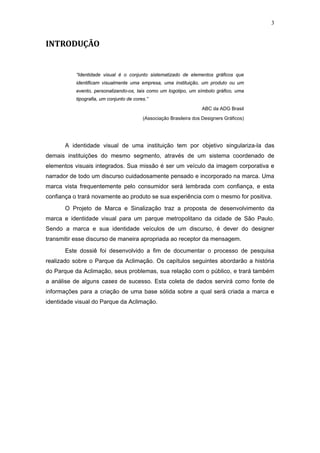 3


INTRODUÇÃO


           “Identidade visual é o conjunto sistematizado de elementos gráficos que
           identificam visualmente uma empresa, uma instituição, um produto ou um
           evento, personalizando-os, tais como um logotipo, um símbolo gráfico, uma
           tipografia, um conjunto de cores.”
                                                                    ABC da ADG Brasil

                                          (Associação Brasileira dos Designers Gráficos)




       A identidade visual de uma instituição tem por objetivo singulariza-la das
demais instituições do mesmo segmento, através de um sistema coordenado de
elementos visuais integrados. Sua missão é ser um veículo da imagem corporativa e
narrador de todo um discurso cuidadosamente pensado e incorporado na marca. Uma
marca vista frequentemente pelo consumidor será lembrada com confiança, e esta
confiança o trará novamente ao produto se sua experiência com o mesmo for positiva.
       O Projeto de Marca e Sinalização traz a proposta de desenvolvimento da
marca e identidade visual para um parque metropolitano da cidade de São Paulo.
Sendo a marca e sua identidade veículos de um discurso, é dever do designer
transmitir esse discurso de maneira apropriada ao receptor da mensagem.

       Este dossiê foi desenvolvido a fim de documentar o processo de pesquisa
realizado sobre o Parque da Aclimação. Os capítulos seguintes abordarão a história
do Parque da Aclimação, seus problemas, sua relação com o público, e trará também
a análise de alguns cases de sucesso. Esta coleta de dados servirá como fonte de
informações para a criação de uma base sólida sobre a qual será criada a marca e
identidade visual do Parque da Aclimação.
 