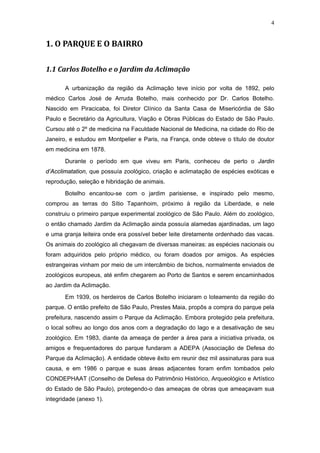 4


1. O PARQUE E O BAIRRO

1.1 Carlos Botelho e o Jardim da Aclimação

       A urbanização da região da Aclimação teve início por volta de 1892, pelo
médico Carlos José de Arruda Botelho, mais conhecido por Dr. Carlos Botelho.
Nascido em Piracicaba, foi Diretor Clínico da Santa Casa de Misericórdia de São
Paulo e Secretário da Agricultura, Viação e Obras Públicas do Estado de São Paulo.
Cursou até o 2º de medicina na Faculdade Nacional de Medicina, na cidade do Rio de
Janeiro, e estudou em Montpelier e Paris, na França, onde obteve o título de doutor
em medicina em 1878.

       Durante o período em que viveu em Paris, conheceu de perto o Jardin
d’Acclimatation, que possuía zoológico, criação e aclimatação de espécies exóticas e
reprodução, seleção e hibridação de animais.
       Botelho encantou-se com o jardim parisiense, e inspirado pelo mesmo,
comprou as terras do Sítio Tapanhoim, próximo à região da Liberdade, e nele
construiu o primeiro parque experimental zoológico de São Paulo. Além do zoológico,
o então chamado Jardim da Aclimação ainda possuía alamedas ajardinadas, um lago
e uma granja leiteira onde era possível beber leite diretamente ordenhado das vacas.
Os animais do zoológico ali chegavam de diversas maneiras: as espécies nacionais ou
foram adquiridos pelo próprio médico, ou foram doados por amigos. As espécies
estrangeiras vinham por meio de um intercâmbio de bichos, normalmente enviados de
zoológicos europeus, até enfim chegarem ao Porto de Santos e serem encaminhados
ao Jardim da Aclimação.

       Em 1939, os herdeiros de Carlos Botelho iniciaram o loteamento da região do
parque. O então prefeito de São Paulo, Prestes Maia, propôs a compra do parque pela
prefeitura, nascendo assim o Parque da Aclimação. Embora protegido pela prefeitura,
o local sofreu ao longo dos anos com a degradação do lago e a desativação de seu
zoológico. Em 1983, diante da ameaça de perder a área para a iniciativa privada, os
amigos e frequentadores do parque fundaram a ADEPA (Associação de Defesa do
Parque da Aclimação). A entidade obteve êxito em reunir dez mil assinaturas para sua
causa, e em 1986 o parque e suas áreas adjacentes foram enfim tombados pelo
CONDEPHAAT (Conselho de Defesa do Patrimônio Histórico, Arqueológico e Artístico
do Estado de São Paulo), protegendo-o das ameaças de obras que ameaçavam sua
integridade (anexo 1).
 