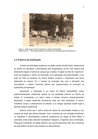 5




     Figura 1: João Lucera. Foto de crianças no Jardim da Aclimação.
     Disponível em: < http://blogs.estadao.com.br/album-de-retratos/parque-da-aclimacao/ >




1.2 O bairro da Aclimação

       O bairro da Aclimação localiza-se na região central de São Paulo, pertencendo
ao distrito da Liberdade e administrado pela Subprefeitura da Sé. Sua história está
diretamente ligada à história do parque que o batiza. A região do Sítio do Tapanhoim,
onde se localizava o Jardim da Aclimação, era propriedade da família Botelho, e por
volta de 1930 os herdeiros de Carlos Botelho iniciaram o loteamento das terras
adjacentes ao parque. Foi o começo da povoação das ruas e alamedas que
circundavam o Jardim, formando bairros que posteriormente se tornariam os
subdistritos da Aclimação.
       Atualmente, a Aclimação é um bairro de relativa tranquilidade, sendo
predominantemente residencial, apesar de ser localizada próximo ao Centro da
cidade. É considerado um bairro nobre e recebe diversos empreendimentos
destinados à classe média-alta tornando-se cada vez mais valorizado. O “boom”
imobiliário causou o adensamento do trânsito, e os antigos sobrados cedem lugar a
grandes prédios residenciais.

       Nota-se ainda que o bairro tornou-se reduto da comunidade coreana e sul-
coreana ao longo das últimas décadas. Com a melhoria de sua condição econômica,
os imigrantes e descendentes coreanos mudaram-se da região do Bom Retiro e
Liberdade, onde ainda costumam estabelecer negócios, e migraram para a Aclimação.
Pesquisas imobiliárias da região estimam que aproximadamente 30% dos moradores
de cada edifício do bairro são coreanos ou descendentes.
 