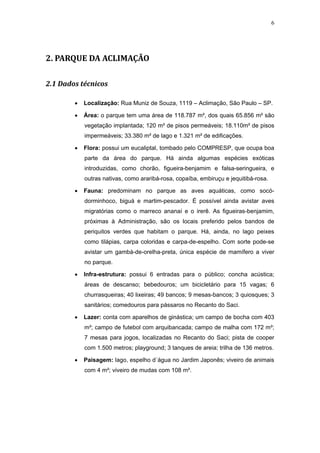 6




2. PARQUE DA ACLIMAÇÃO

2.1 Dados técnicos

        •   Localização: Rua Muniz de Souza, 1119 – Aclimação, São Paulo – SP.

        •   Área: o parque tem uma área de 118.787 m², dos quais 65.856 m² são
            vegetação implantada; 120 m² de pisos permeáveis; 18.110m² de pisos
            impermeáveis; 33.380 m² de lago e 1.321 m² de edificações.

        •   Flora: possui um eucaliptal, tombado pelo COMPRESP, que ocupa boa
            parte da área do parque. Há ainda algumas espécies exóticas
            introduzidas, como chorão, figueira-benjamim e falsa-seringueira, e
            outras nativas, como araribá-rosa, copaíba, embiruçu e jequitibá-rosa.

        •   Fauna: predominam no parque as aves aquáticas, como socó-
            dorminhoco, biguá e martim-pescador. É possível ainda avistar aves
            migratórias como o marreco ananaí e o irerê. As figueiras-benjamim,
            próximas à Administração, são os locais preferido pelos bandos de
            periquitos verdes que habitam o parque. Há, ainda, no lago peixes
            como tilápias, carpa coloridas e carpa-de-espelho. Com sorte pode-se
            avistar um gambá-de-orelha-preta, única espécie de mamífero a viver
            no parque.

        •   Infra-estrutura: possui 6 entradas para o público; concha acústica;
            áreas de descanso; bebedouros; um bicicletário para 15 vagas; 6
            churrasqueiras; 40 lixeiras; 49 bancos; 9 mesas-bancos; 3 quiosques; 3
            sanitários; comedouros para pássaros no Recanto do Saci.

        •   Lazer: conta com aparelhos de ginástica; um campo de bocha com 403
            m²; campo de futebol com arquibancada; campo de malha com 172 m²;
            7 mesas para jogos, localizadas no Recanto do Saci; pista de cooper
            com 1.500 metros; playground; 3 tanques de areia; trilha de 136 metros.

        •   Paisagem: lago, espelho d´água no Jardim Japonês; viveiro de animais
            com 4 m²; viveiro de mudas com 108 m².
 