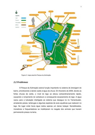 7




         Figura 2: mapa atual do Parque da Aclimação.




2.2 Problemas

      O Parque da Aclimação exerce função importante no sistema de drenagem do
bairro, amortecendo e dando vazão à água da chuva. Em fevereiro de 2009, devido as
fortes chuvas de verão, o nível do lago se elevou extraordinariamente rápido,
causando o rompimento do vertedouro e consequente esvaziamento do lago. A água
vazou para a tubulação interligada ao sistema que desagua no rio Tamanduateí,
arrastando peixes, tartarugas e algumas espécies de aves aquáticas que nadavam no
lago. No lugar onde havia água restou apenas um denso lodaçal. Sensibilizados,
moradores e frequentadores se mobilizaram no resgate dos animais que haviam
permanecido presos na lama.
 