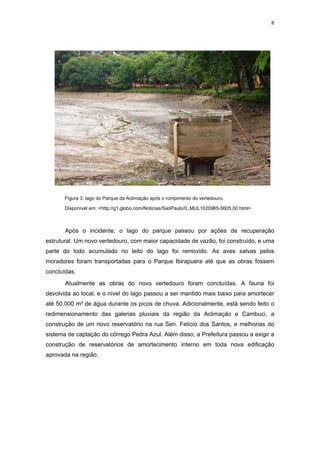 8




       Figura 3: lago do Parque da Aclimação após o rompimento do vertedouro.

       Disponível em: <http://g1.globo.com/Noticias/SaoPaulo/0,,MUL1020965-5605,00.html>



       Após o incidente, o lago do parque passou por ações de recuperação
estrutural. Um novo vertedouro, com maior capacidade de vazão, foi construído, e uma
parte do lodo acumulado no leito do lago foi removido. As aves salvas pelos
moradores foram transportadas para o Parque Ibirapuera até que as obras fossem
concluídas.
       Atualmente as obras do novo vertedouro foram concluídas. A fauna foi
devolvida ao local, e o nível do lago passou a ser mantido mais baixo para amortecer
até 50.000 m³ de água durante os picos de chuva. Adicionalmente, está sendo feito o
redimensionamento das galerias pluviais da região da Aclimação e Cambuci, a
construção de um novo reservatório na rua Sen. Felício dos Santos, e melhorias do
sistema de captação do córrego Pedra Azul. Além disso, a Prefeitura passou a exigir a
construção de reservatórios de amortecimento interno em toda nova edificação
aprovada na região.
 