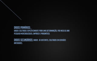 Dados primários:
Dados coletados específicamente para uma determinação, por meio de uma
pesquisa mercadológica, empírica e pragmática.

DADOS SECUNDÁRIOS: DADOS JÁ EXISTENTES, COLETADOS EM OCASIÕES
ANTERIORES.

 