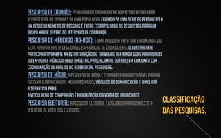 pesquisa de opinião: Pesquisas de opinião geralmente são feitas para
representar as opiniões de uma população fazendo-se uma série de perguntas a
um pequeno número de pessoas e então extrapolando as respostas para um
grupo maior dentro do intervalo de confiança.
pesquisa de mercado (ad-hoc): é uma pesquisa feita sob encomenda, ou
seja, a partir das necessidades específicas de cada cliente. O contratante
participa ativamente na estruturação do trabalho, definindo suas prioridades
ou enfoques (público-alvo, amostra, praças, entre outros) em conjunto com
coordenação de análise do Referencial Pesquisas.
pesquisa de mídia: A pesquisa de mídia é ferramenta indispensável para a
escolha e definiçãodos melhores meios, veículos de comunicação e a melhor
alternativa para
a veiculação de campanhas e maximização da verba do anunciante.
pesquisa eleitoral: A Pesquisa eleitoral é utilizada para conhecer a
intenção de voto dos eleitores.

 