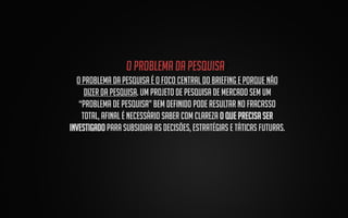 O problema da pesquisa:
O problema da pesquisa é o foco central do Briefing e porque não
dizer da pesquisa. Um projeto de pesquisa de mercado sem um
“Problema de pesquisa” bem definido pode resultar no fracasso
total, afinal é necessário saber com clareza o que precisa ser
investigado para subsidiar as decisões, estratégias e táticas futuras.

 