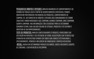 pesquisa de hábitos e atitudes: Analisa mudanças de comportamento e de
opinião do público alvo a partir de acontecimentos específicos. Permite
identificar preferências por marcas ou produtos, comportamento de
compra, etc. Ao conhecer os hábitos e atitudes dos consumidores de forma
subjetiva e ainda mensurar o que compram, quando compram, onde compram,
quanto compram, tais informações são essenciais para de determinar
demanda futura, qual melhor volume de estoque, produtos e até definir a
abertura de um empreendimento.
Teste de produtos: Analisa conceitualmente o produto, verificando sua
aceitação no mercado e seu potencial de venda. Degustação com técnicas que
permitem ao entrevistado opinar sem saber qual marca está avaliando e,
posteriormente, pondere a influência da embalagem e empresa associada.
recall: Avalia um determinado produto ou marca, junto a diferentes grupos
de consumo. E sua intenção de recompra.

 