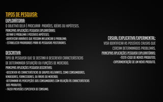 tipos de pesquisa:
explorátoria:
o objetivo dela é procurar padrões, idéias ou hipóteses.
Principais aplicações pesquisa exploratórias:
-Definir o problema e possíveis hipóteses;
-Identificar variáveis que possam influenciar o problema;
- Estabelecer prioridades para as pesquisas posteriores.

DESCRITIVa:
tipo de pesquisa que se destina a descrever características
de determinada situação ou funções de mercado.
Principais aplicações pesquisa DESCRITIVAs:
-Descrever as características de grupos relevantes, como consumidores,
vendedores, fornecedores, ou áreas do mercado;
-Determinar as percepções dos consumidores com relação às características
dos produtos;
- Fazer previsões especifica de consumo.

CASUAL/EXPLICATIVA/EXPERIMENTAL:
visa identificar as possíveis causas que
cercam determinados problemas.
Principais aplicações pesquisa exploratórias:
-TESTE-CEGO DE NOVOS PRODUTOS;
-EXPERIMENTAÇÃO DE UM NOVO PRODUTO.

 