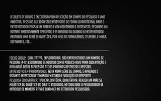 A coleta de dados é executada pela aplicação em campo da pesquisa a uma
amostra, pessoas que irão ser entrevistas de forma quantitativa, onde o
entrevistador possui um roteiro e vai moderando a entrevista, seguindo um
roteiro anteriormente aprovado e planejado ou quando o entrevistador
responde uma série de questões, por meio de formulários, telefone, e-mails,
softwares, etc...

FOCUS GROUP: QUALITATIVA, EXPLORÁTORIA. SÃO ENTREVISTADOS UM NÚMERO DE
PESSOAS (4-12) ESCOLHIDAS DE ACORDO COM O PÚBLICO-ALVO PARA OBSERVAÇÃO E
AVALIADOS DESDE EXPRESSÃO ATÉ AS PRÓPRIAS RESPOSTAS EXPOSTAS.
ENTREVISTAS EM PROFUNDIDADE: FEITA NUMA SÉRIE DE ETAPAS, É AVALIADO O
ASSUNTO INVESTIGADO TOMANDO EM CONTA A EVOLUÇÃO DA RESPOSTA.
PESQUISA ETNOGRÁFICA: tipo exploratória, qualitativa. Realiza um análise
holística ou dialética do objeto estudado. Método onde o pesquisador se
introduz de maneira ativa e dinâmica na estrutura pesquisada.

 
