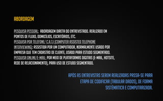 ABORDAGEM
PESQUISA PESSOAL: ABORDAGEM DIRETA DO ENTREVISTADO. REALIZADO EM
PONTOS DE FLUXO, DOMICÍLIOS, ESCRITÓRIOS, ETC.
PESQUISA POR TELEFONE/ C.A.T.I (COMPUTER ASSISTED TELEPHONE
INTERVIEWING): ASSISTIDA POR UM COMPUTADOR, NORMALMENTE USADO POR
EMPRESA QUE TEM CADASTRO DE CLIENTE, USADO PARA ESTUDO SEGMENTADO.
PESQUISA ONLINE/E-MAIL: POR MEIO DE PLATAFORMAS DIGITAIS (E-MAIL, HOTSITE,
REDE DE RELACIONAMENTO), PARA USO DE ESTUDO SEGMENTADO.

APÓS AS ENTREVISTAS SEREM REALIZADAS PASSA-SE PARA
ETAPA DE CODIFICAR (TABULAR DADOS), DE FORMA
SISTÉMATICA E COMPUTARIZADA.

 