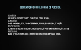 Segmentação do público alvo de pesquisa:
geográfica:
Localização física do “target”. País, estado, cidade, região...
demográfica:
Idade, rendimento, sexo, tamanho da família, religião, escolaridade, ocupação...
comportamental:
Classifica as pessoas de acordo com sua disposição para comprar, motivação e atitude.
Psicográfica:
Estilo de vida, personalidade: extrovertido, conversador, impulsivo, tímido...

 