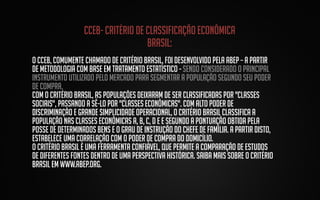 Cceb- critério de classificação econômica
brasil:
O CCEB, comumente chamado de Critério Brasil, foi desenvolvido pela ABEP – a partir
de metodologia com base em tratamento estatístico - sendo considerado o principal
instrumento utilizado pelo mercado para segmentar a população segundo seu poder
de compra.
Com o Critério Brasil, as populações deixaram de ser classificadas por "classes
sociais", passando a sê-lo por "classes econômicas". Com alto poder de
discriminação e grande simplicidade operacional, o Critério Brasil classifica a
população nas classes econômicas A, B, C, D e E segundo a pontuação obtida pela
posse de determinados bens e o grau de instrução do chefe de família. A partir disto,
estabelece uma correlação com o poder de compra do domicílio.
O Critério Brasil é uma ferramenta confiável, que permite a comparação de estudos
de diferentes fontes dentro de uma perspectiva histórica. Saiba mais sobre o Critério
Brasil em www.abep.org.

 