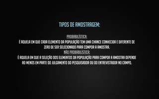 Tipos de amostragem:
probabilística:
é aquela em que cada elemento da população tem uma chance conhecida e diferente de
zero de ser selecionado para compor a amostra.
Não probabilística:
é aquela em que a seleção dos elementos da população para compor a amostra depende
ao menos em parte do julgamento do pesquisador ou do entrevistador no campo.

 
