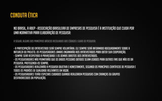 Conduta ética
No Brasil, a ABEP - Associação Brasileira de Empresas de Pesquisa é a instituição que cuida por
uma normativa para elaboração de pesquisa:
A seguir, alguns dos princípios básicos recolhidos dos códigos e guias de pesquisa:

- A participação do entrevistado será sempre voluntária. Ele sempre será informado adequadamente sobre a
natureza do projeto. Os pesquisadores jamais enganarão aos entrevistados para obter sua cooperação.
- Sempre será respeitado a privacidade e os demais direitos dos entrevistados.
- Os pesquisadores não permitirão que os dados pessoais obtidos sejam usados para outros fins que não os da
pesquisa, protegendo-os sempre.
- Os pesquisadores realizarão a pesquisa objetiva e honestamente, segundo os princípios científicos de pesquisa e
todos os padrões de qualidade relevantes em vigor.
- Os pesquisadores terão especiais cuidados quando realizarem pesquisas com crianças ou grupos
desfavorecidos da população.

 