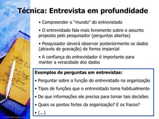 Técnica: Entrevista em profundidade Compreender o “mundo” do entrevistado O entrevistado fala mais livremente sobre o assunto proposto pelo pesquisador (perguntas abertas) Pesquisador deverá observar posteriormente os dados (através de gravação) de forma imparcial A confiança do entrevistador é importante para manter a veracidade dos dados Exemplos de perguntas em entrevistas: Perguntar sobre a função do entrevistado na organização Tipos de funções que o entrevistado toma habitualmente De que informações ele precisa para tomar tais decisões Quais os pontos fortes da organização? E os fracos? (...) 