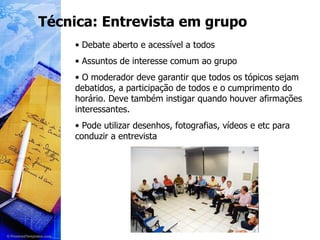 Técnica: Entrevista em grupo Debate aberto e acessível a todos Assuntos de interesse comum ao grupo O moderador deve garantir que todos os tópicos sejam debatidos, a participação de todos e o cumprimento do horário. Deve também instigar quando houver afirmações interessantes. Pode utilizar desenhos, fotografias, vídeos e etc para conduzir a entrevista 